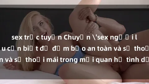 sex trực tuyến Chuyện 'sex người lớn' và những điều cần biết để đảm bảo an toàn và sự thoải mái trong mối quan hệ tình dục của bạn