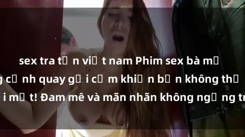 sex tra tấn việt nam Phim sex bà mẹ nóng bỏng: Những cảnh quay gợi cảm khiến bạn không thể rời mắt! Đam mê và mãn nhãn không ngừng trong mỗi khoảnh khắc.