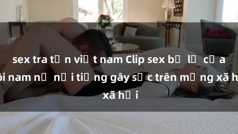 sex tra tấn việt nam Clip sex bị lộ của đôi nam nữ nổi tiếng gây sốc trên mạng xã hội