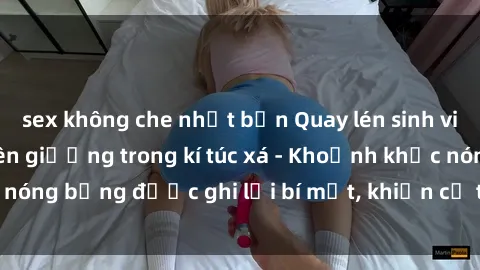 sex không che nhật bản Quay lén sinh viên làm tình ngay trên giường trong kí túc xá - Khoảnh khắc nóng bỏng được ghi lại bí mật, khiến cả trường học xôn xao.