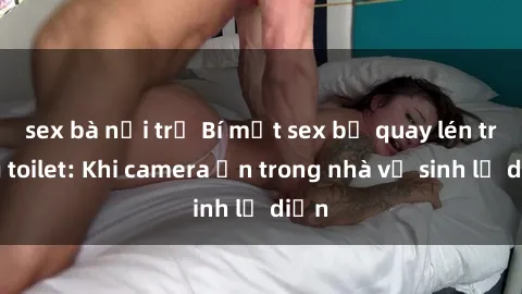 sex bà nội trợ Bí mật sex bị quay lén trong toilet: Khi camera ẩn trong nhà vệ sinh lộ diện