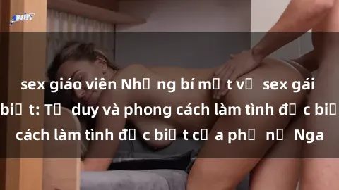 sex giáo viên Những bí mật về sex gái Nga mà bạn chưa biết: Tư duy và phong cách làm tình đặc biệt của phụ nữ Nga
