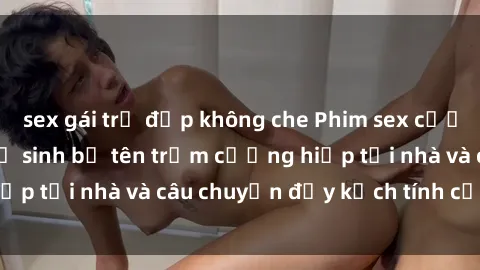 sex gái trẻ đẹp không che Phim sex cưỡng hiếp vietsub: Nữ sinh bị tên trộm cưỡng hiếp tại nhà và câu chuyện đầy kịch tính của vietsub