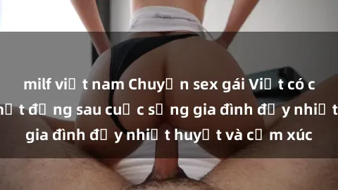 milf việt nam Chuyện sex gái Việt có chồng: Những bí mật đằng sau cuộc sống gia đình đầy nhiệt huyết và cảm xúc