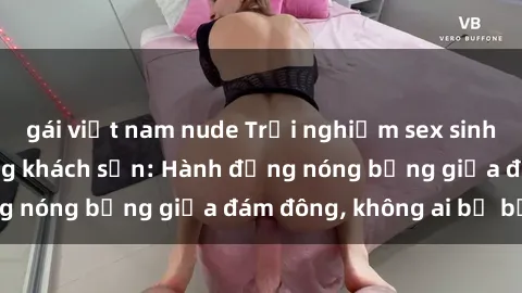gái việt nam nude Trải nghiệm sex sinh viên sôi động trong khách sạn: Hành động nóng bỏng giữa đám đông, không ai bị bỏ lỡ