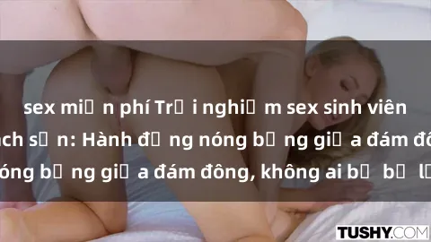 sex miễn phí Trải nghiệm sex sinh viên sôi động trong khách sạn: Hành động nóng bỏng giữa đám đông, không ai bị bỏ lỡ