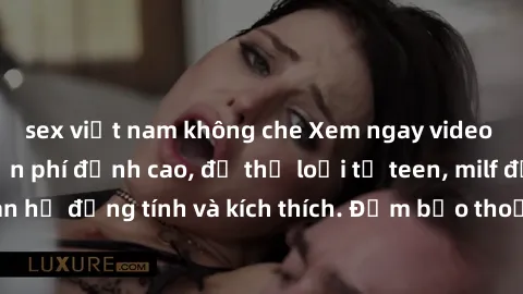sex việt nam không che Xem ngay video sex không che miễn phí đỉnh cao, đủ thể loại từ teen, milf đến các cảnh quan hệ đồng tính và kích thích. Đảm bảo thoả mãn mọi khả năng kích thích của bạn!