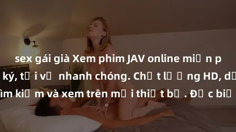 sex gái già Xem phim JAV online miễn phí không cần đăng ký, tải về nhanh chóng. Chất lượng HD, dễ dàng tìm kiếm và xem trên mọi thiết bị. Đặc biệt, không quảng cáo làm phiền.