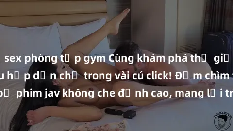 sex phòng tập gym Cùng khám phá thế giới jav không che siêu hấp dẫn chỉ trong vài cú click! Đắm chìm trong những bộ phim jav không che đỉnh cao, mang lại trải nghiệm thú vị và đầy kích thích.
