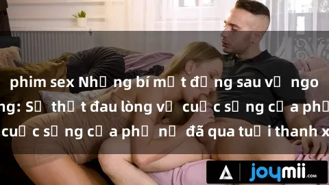 phim sex Những bí mật đằng sau vẻ ngoài gái già dâm đãng: Sự thật đau lòng về cuộc sống của phụ nữ đã qua tuổi thanh xuân