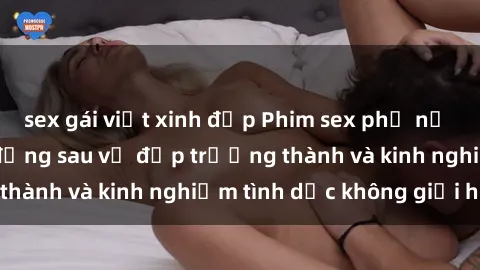 sex gái việt xinh đẹp Phim sex phụ nữ lớn tuổi: Sức hút đằng sau vẻ đẹp trưởng thành và kinh nghiệm tình dục không giới hạn