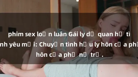 phim sex loạn luân Gái ly dị quan hệ tìm kiếm tình yêu mới: Chuyện tình hậu ly hôn của phụ nữ trẻ.