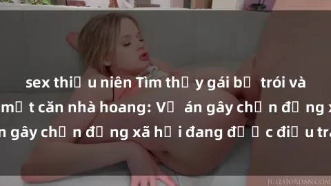 sex thiếu niên Tìm thấy gái bị trói và bị hiếp dâm trong một căn nhà hoang: Vụ án gây chấn động xã hội đang được điều tra vào.