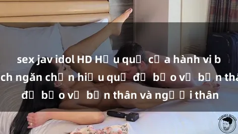 sex jav idol HD Hậu quả của hành vi bạo dâm sex và cách ngăn chặn hiệu quả để bảo vệ bản thân và người thân
