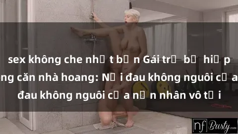 sex không che nhật bản Gái trẻ bị hiếp dâm bạo lực trong căn nhà hoang: Nỗi đau không nguôi của nạn nhân vô tội