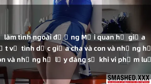 làm tình ngoài đường Mối quan hệ giữa cha và con: Sự thật về tình dục giữa cha và con và những hệ lụy đáng sợ khi vi phạm luật pháp.