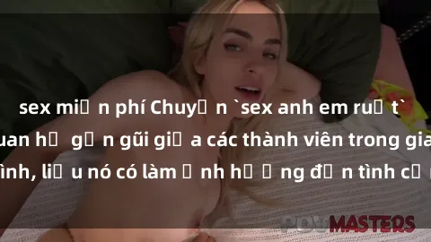 sex miễn phí Chuyện `sex anh em ruột` - Đề cập đến quan hệ gần gũi giữa các thành viên trong gia đình, liệu nó có làm ảnh hưởng đến tình cảm gia đình hay không?