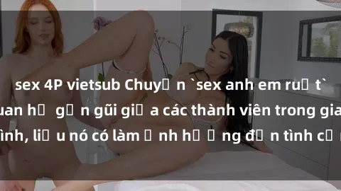 sex 4P vietsub Chuyện `sex anh em ruột` - Đề cập đến quan hệ gần gũi giữa các thành viên trong gia đình, liệu nó có làm ảnh hưởng đến tình cảm gia đình hay không?