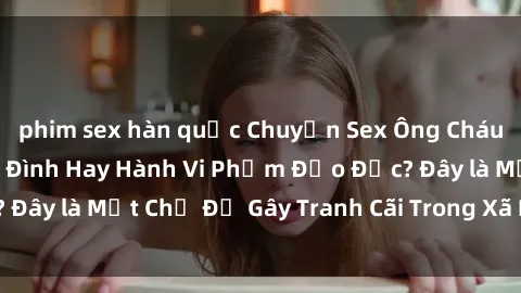 phim sex hàn quốc Chuyện Sex Ông Cháu: Mối Quan Hệ Gia Đình Hay Hành Vi Phạm Đạo Đức? Đây là Một Chủ Đề Gây Tranh Cãi Trong Xã Hội Hiện Nay.