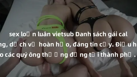 sex loạn luân vietsub Danh sách gái call girl vip chất lượng, dịch vụ hoàn hảo, đáng tin cậy. Điều hấp dẫn cho các quý ông thượng đẳng tại thành phố. Hãy nhấc máy và đặt lịch ngay!