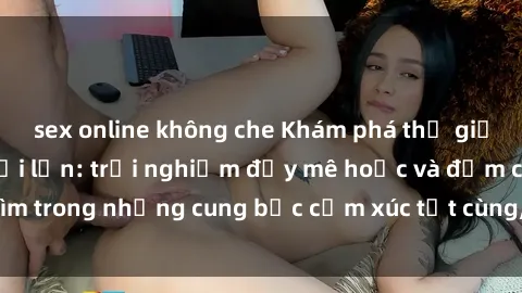 sex online không che Khám phá thế giới mới với sex người lớn: trải nghiệm đầy mê hoặc và đắm chìm trong những cung bậc cảm xúc tột cùng, hứng khởi và cuốn hút.