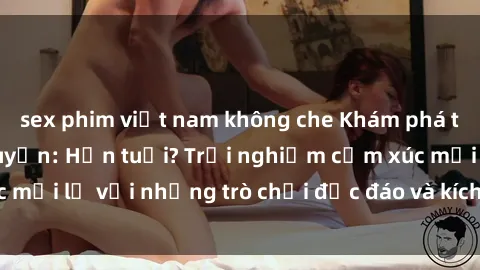 sex phim việt nam không che Khám phá thế giới sex trực tuyến: Hơn tuổi? Trải nghiệm cảm xúc mới lạ với những trò chơi độc đáo và kích thích người lớn