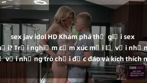 sex jav idol HD Khám phá thế giới sex trực tuyến: Hơn tuổi? Trải nghiệm cảm xúc mới lạ với những trò chơi độc đáo và kích thích người lớn