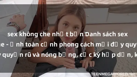 sex không che nhật bản Danh sách sex Việt Nam không che - Ảnh toàn cảnh phong cách mới đầy quyến rũ và nóng bỏng, cực kỳ hấp dẫn, không thể bỏ qua!
