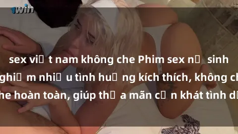 sex việt nam không che Phim sex nữ sinh mới nhất: Trải nghiệm nhiều tình huống kích thích, không che hoàn toàn, giúp thỏa mãn cơn khát tình dục của các bạn trẻ